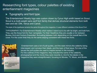 Researching font types, colour palettes of existing
entertianment magazines
 Typography and font type:
The Entertainment Weekly logo was custom drawn by Cyrus High smith based on Scout.
Scout is a multi-weight sans serif font family that derives structural elements from both
new and old: DIN, Venus and Cairoli.
The style of the typefaces remains the same throughout the magazine. It uses different varieties of the Scout Font
TYPOGRAPHY: For Entertainment Weekly what makes it stand out is its with its bright, and bold font.
They use the Scout font for their nameplate. For their Headlines they are usually a mix between
Bureau Grot and Century Expanded, fluctuating between both depending on the overall feel of the
cover. For the cover lines they do the same staying consistent with these two fonts.
Entertainment uses a lot of pull quotes, and the style mirrors the celebrity being
interviewed, and conveys their ideals, and the topic of that issue. For one of the
issues the pull quotes are used to inspire women in the industry.
For the outlines of the magazine, they included the name of the celebrity
photographed and the movie they were recently in. And for the labels in the
magazine they were straightforward, focusing on Movies, TV, Music, and Books.
 