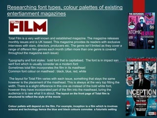 Researching font types, colour palettes of existing
entertianment magazines
Total Film is a very well known and established magazine. The magazine releases
monthly issues and is UK based. This magazine provides its readers with exclusive
interviews with stars, directors, producers etc. The genre isn’t limited as they cover a
range of different film genres each month (often more than one genre is covered
throughout the magazine each issue)
Typography and font styles: bold font that is capitalised. The font is in impact san
serif font which is usually consider as a modern font
Sometimes total film incorporates the film in its masthead
Common font colour on masthead : black, blue, red, white
The layout for Total Film varies with each issue, something that stays the same
however is the placement of the masthead. This is always at the very top fitting the
width. There is a slight difference in this one as instead of the bold white font,
however they have incorporated part of the film into the masthead, luring the
audience in to see what it is about. The layout on the front page of Total film is
structured to reflect the style of the movie
Colour pallets will depend on the film. For example, inception is a film which is involves
science and technology hence the blue and black colours connotes a futuristic setting
 