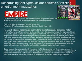 Researching font types, colour palettes of existing
entertianment magazines
The masthead & font style: the masthead for Empire Magazine makes a statement on the page. The
red especially stands out on the dull background used for the image
Their fonts used favours clean, modern type styles.
Font type: EF Kaffeesatz Schwarz and Bernhard Gothic Heavy SG.
The Layout of Empire magazine uses a conventional layout of a magazine to maximise the front
cover's effectiveness. The masthead is placed at the top of the page, just under the tagline, and this is
because the typical western eye instantly goes to the top-left of a page. Using this knowledge, Empire
magazine makes sure that the first thing that the reader sees is the masthead, instantly letting them
know what magazine they are about to read. The tagline is placed just above the masthead, ensuring
that it is one of the first things the reader sees. This allows the reader to be enticed by the magazine
very quickly, making them want to buy and read the magazine. The major sell line is placed just to the
right of the page, next to the model in the main image. This is conventional of magazines, since the
reader will see the sell line right after looking at the masthead, tagline and main image.
Colour palates: the colour palate will depend on the film being portrayed. Empire uses a range of
bright, vibrant colours that contrast each other to grab as much attention from the reader as possible. A
varied amount of colours are featured on the front cover. Common colours on masthead are black,
white and red which are usually known to be bold colours to help the central image stand out
 