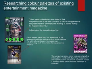 Researching colour palettes of existing
entertainment magazine
Colour palate: overall the colour palate is dark.
the green is one of the main colour as its part of his appearance.
The green matches with the typical makeup of clowns making
the magazine stand out
It also makes the magazine stand out
Colour palate is overall dark. This is intentional as the
background could be a studio which links to the masthead
The gold yellow and blue on the magazine are
complementing each other making the magazine more
attractive
The Avenger is an action movie, which stereotypically a
male audience would watch. By making the dominant
colour pallete in neon pink appeals to females. There is
a mixture of darker colours which fits their image as
superhero.
 