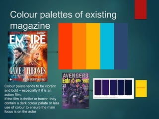 Colour palettes of existing
magazine
Colour palate tends to be vibrant
and bold – especially if it is an
action film.
If the film is thriller or horror they
contain a dark colour palate or less
use of colour to ensure the main
focus is on the actor
 