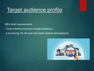 Target audience profile
NEA brief requirements:
Cross-media production target audience:
a fun-loving 16–25 year old mass market demographic.
 