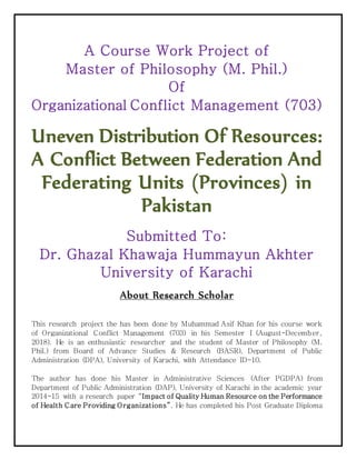 A Course Work Project of
Master of Philosophy (M. Phil.)
Of
Organizational Conflict Management (703)
Uneven Distribution Of Resources:
A Conflict Between Federation And
Federating Units (Provinces) in
Pakistan
Submitted To:
Dr. Ghazal Khawaja Hummayun Akhter
University of Karachi
This research project the has been done by Muhammad Asif Khan for his course work
of Organizational Conflict Management (703) in his Semester I (August-December,
2018). He is an enthusiastic researcher and the student of Master of Philosophy (M.
Phil.) from Board of Advance Studies & Research (BASR), Department of Public
Administration (DPA), University of Karachi, with Attendance ID-10.
The author has done his Master in Administrative Sciences (After PGDPA) from
Department of Public Administration (DAP), University of Karachi in the academic year
2014-15 with a research paper “Impact of Quality Human Resource on the Performance
of Health Care Providing Organizations”. He has completed his Post Graduate Diploma
 