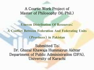 A Course Work Project of
Master of Philosophy (M. Phil.)
Uneven Distribution Of Resources:
A Conflict Between Federation And Federating Units
(Provinces) in Pakistan
Submitted To:
Dr. Ghazal Khawaja Hummayun Akhtar
Department of Public Administration (DPA),
University of Karachi
 