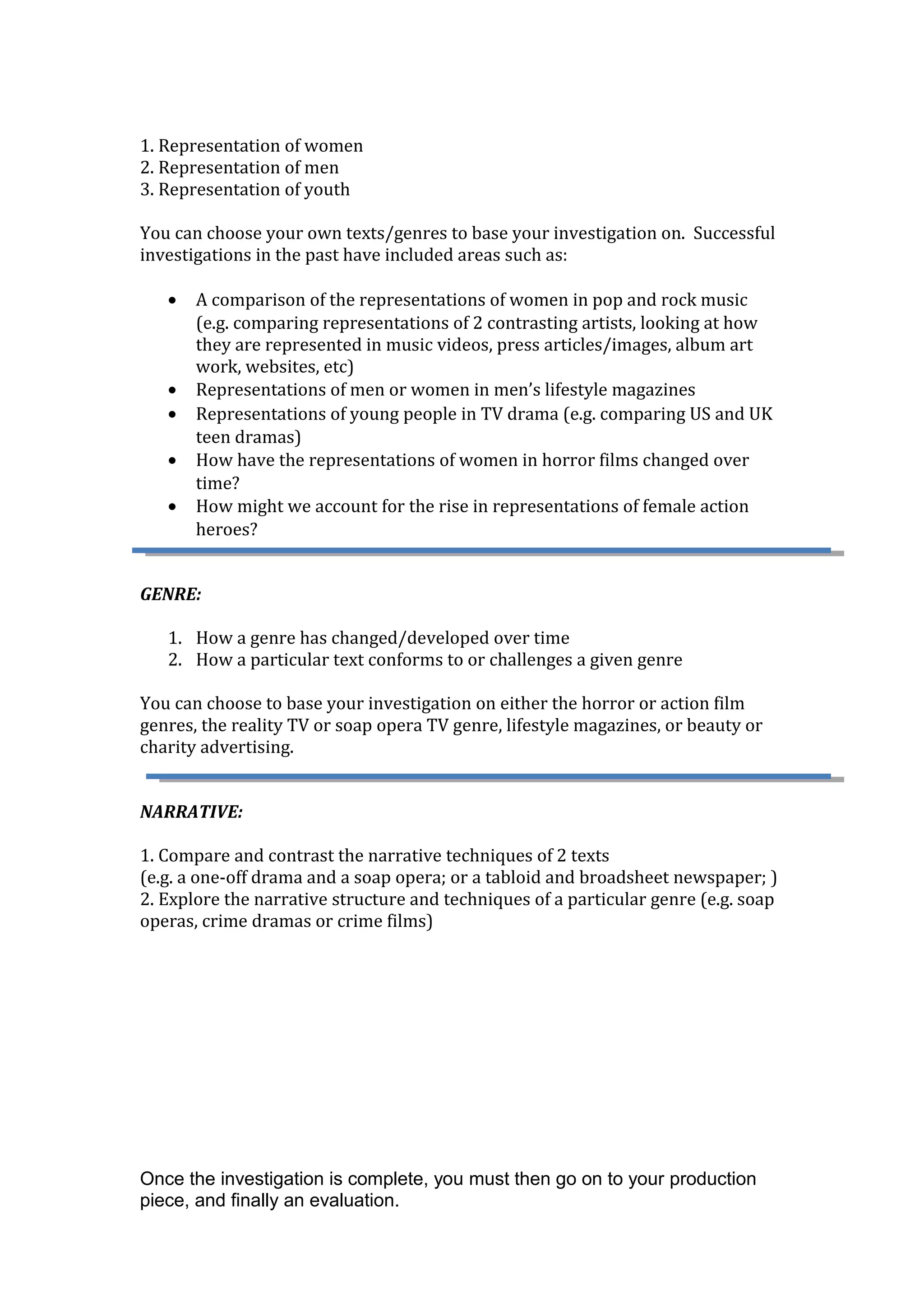 1. Representation of women
2. Representation of men
3. Representation of youth
You can choose your own texts/genres to base your investigation on. Successful
investigations in the past have included areas such as:
• A comparison of the representations of women in pop and rock music
(e.g. comparing representations of 2 contrasting artists, looking at how
they are represented in music videos, press articles/images, album art
work, websites, etc)
• Representations of men or women in men’s lifestyle magazines
• Representations of young people in TV drama (e.g. comparing US and UK
teen dramas)
• How have the representations of women in horror films changed over
time?
• How might we account for the rise in representations of female action
heroes?
GENRE:
1. How a genre has changed/developed over time
2. How a particular text conforms to or challenges a given genre
You can choose to base your investigation on either the horror or action film
genres, the reality TV or soap opera TV genre, lifestyle magazines, or beauty or
charity advertising.
NARRATIVE:
1. Compare and contrast the narrative techniques of 2 texts
(e.g. a one-off drama and a soap opera; or a tabloid and broadsheet newspaper; )
2. Explore the narrative structure and techniques of a particular genre (e.g. soap
operas, crime dramas or crime films)
Once the investigation is complete, you must then go on to your production
piece, and finally an evaluation.
 