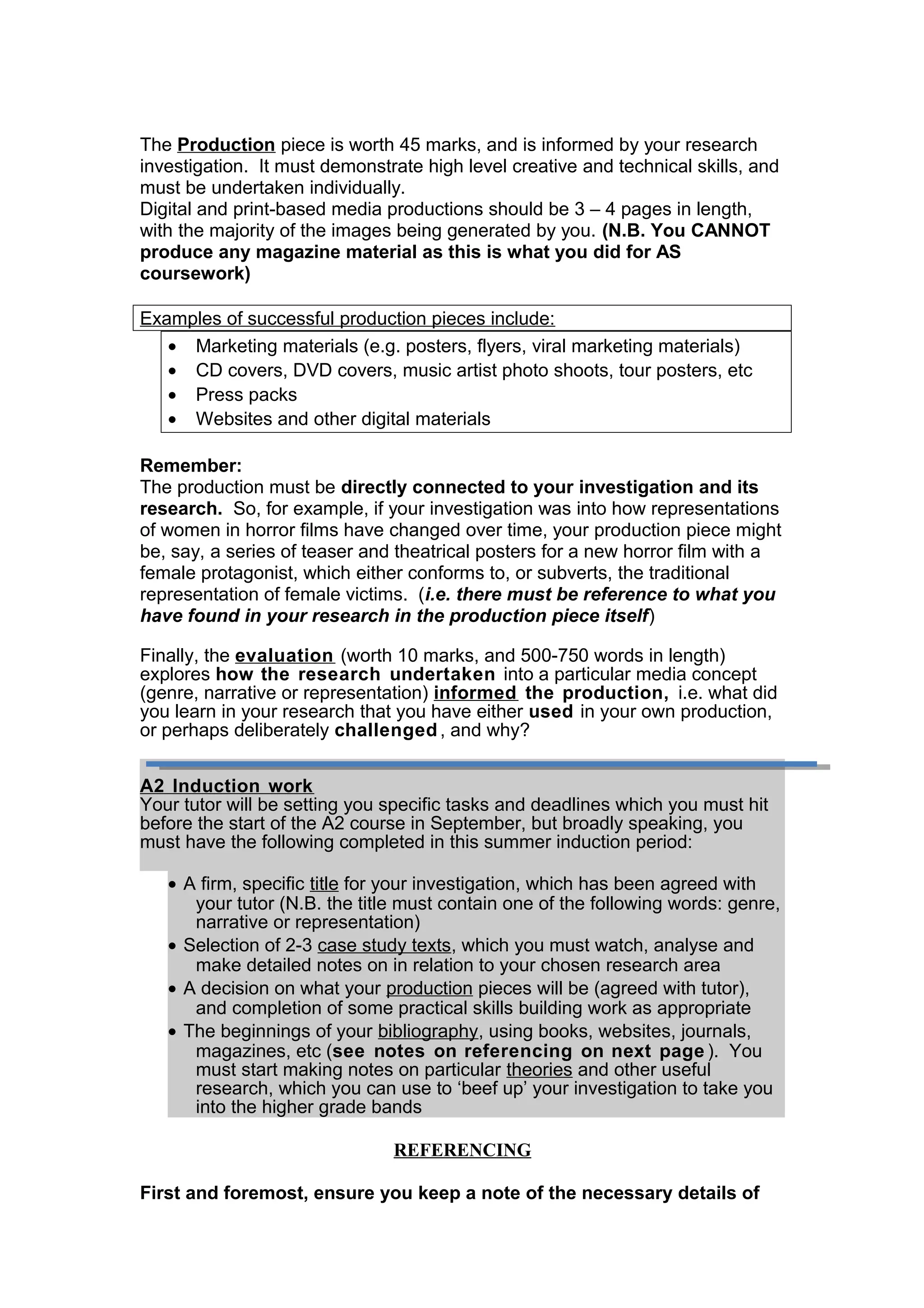 The Production piece is worth 45 marks, and is informed by your research
investigation. It must demonstrate high level creative and technical skills, and
must be undertaken individually.
Digital and print-based media productions should be 3 – 4 pages in length,
with the majority of the images being generated by you. (N.B. You CANNOT
produce any magazine material as this is what you did for AS
coursework)
Examples of successful production pieces include:
• Marketing materials (e.g. posters, flyers, viral marketing materials)
• CD covers, DVD covers, music artist photo shoots, tour posters, etc
• Press packs
• Websites and other digital materials
Remember:
The production must be directly connected to your investigation and its
research. So, for example, if your investigation was into how representations
of women in horror films have changed over time, your production piece might
be, say, a series of teaser and theatrical posters for a new horror film with a
female protagonist, which either conforms to, or subverts, the traditional
representation of female victims. (i.e. there must be reference to what you
have found in your research in the production piece itself)
Finally, the evaluation (worth 10 marks, and 500-750 words in length)
explores how the research undertaken into a particular media concept
(genre, narrative or representation) informed the production, i.e. what did
you learn in your research that you have either used in your own production,
or perhaps deliberately challenged, and why?
A2 Induction work
Your tutor will be setting you specific tasks and deadlines which you must hit
before the start of the A2 course in September, but broadly speaking, you
must have the following completed in this summer induction period:
• A firm, specific title for your investigation, which has been agreed with
your tutor (N.B. the title must contain one of the following words: genre,
narrative or representation)
• Selection of 2-3 case study texts, which you must watch, analyse and
make detailed notes on in relation to your chosen research area
• A decision on what your production pieces will be (agreed with tutor),
and completion of some practical skills building work as appropriate
• The beginnings of your bibliography, using books, websites, journals,
magazines, etc (see notes on referencing on next page ). You
must start making notes on particular theories and other useful
research, which you can use to ‘beef up’ your investigation to take you
into the higher grade bands
REFERENCING
First and foremost, ensure you keep a note of the necessary details of
 