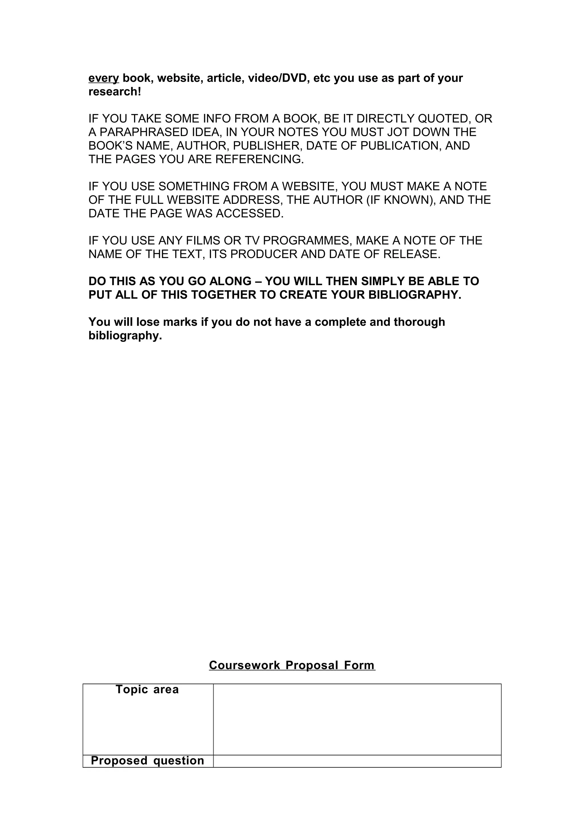 every book, website, article, video/DVD, etc you use as part of your
research!
IF YOU TAKE SOME INFO FROM A BOOK, BE IT DIRECTLY QUOTED, OR
A PARAPHRASED IDEA, IN YOUR NOTES YOU MUST JOT DOWN THE
BOOK’S NAME, AUTHOR, PUBLISHER, DATE OF PUBLICATION, AND
THE PAGES YOU ARE REFERENCING.
IF YOU USE SOMETHING FROM A WEBSITE, YOU MUST MAKE A NOTE
OF THE FULL WEBSITE ADDRESS, THE AUTHOR (IF KNOWN), AND THE
DATE THE PAGE WAS ACCESSED.
IF YOU USE ANY FILMS OR TV PROGRAMMES, MAKE A NOTE OF THE
NAME OF THE TEXT, ITS PRODUCER AND DATE OF RELEASE.
DO THIS AS YOU GO ALONG – YOU WILL THEN SIMPLY BE ABLE TO
PUT ALL OF THIS TOGETHER TO CREATE YOUR BIBLIOGRAPHY.
You will lose marks if you do not have a complete and thorough
bibliography.
Coursework Proposal Form
Topic area
Proposed question
 