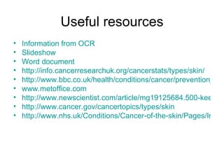 Useful resources Information from OCR Slideshow Word document http:// info.cancerresearchuk.org/cancerstats/types/skin / http://www.bbc.co.uk/health/conditions/cancer/prevention_sun.shtml www.metoffice.com http://www.newscientist.com/article/mg19125684.500-keep-slapping-on-that-sunscreen.html http://www.cancer.gov/cancertopics/types/skin http://www.nhs.uk/Conditions/Cancer-of-the-skin/Pages/Introduction.aspx?url=Pages/what-is-it.aspx&r=1&rtitle=Cancer+of+the+skin+-+Introduction 