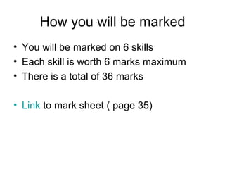 How you will be marked You will be marked on 6 skills Each skill is worth 6 marks maximum There is a total of 36 marks Link  to mark sheet ( page 35) 