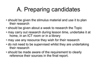 A. Preparing candidates •  should be given the stimulus material and use it to plan their research •  should be given about a week to research the Topic •  may carry out research during lesson time, undertake it at home, in an ICT room or in a library •  may use any resource they wish for their research •  do not need to be supervised whilst they are undertaking their research •  should be made aware of the requirement to clearly reference their sources in the final report. 