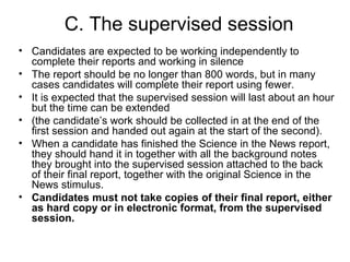 C. The supervised session Candidates are expected to be working independently to complete their reports and working in silence The report should be no longer than 800 words, but in many cases candidates will complete their report using fewer. It is expected that the supervised session will last about an hour but the time can be extended (the candidate’s work should be collected in at the end of the first session and handed out again at the start of the second). When a candidate has finished the Science in the News report, they should hand it in together with all the background notes they brought into the supervised session attached to the back of their final report, together with the original Science in the News stimulus. Candidates must not take copies of their final report, either as hard copy or in electronic format, from the supervised session. 