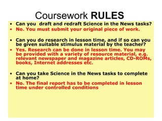 Coursework  RULES  Can you  draft and redraft Science in the News tasks? No. You must submit your original piece of work.  Can you do research in lesson time, and if so can you be given suitable stimulus material by the teacher? Yes. Research can be done in lesson time. You may be provided with a variety of resource material, e.g. relevant newspaper and magazine articles, CD-ROMs, books, Internet addresses etc.  Can you take Science in the News tasks to complete at home? No. The final report has to be completed in lesson time under controlled conditions 