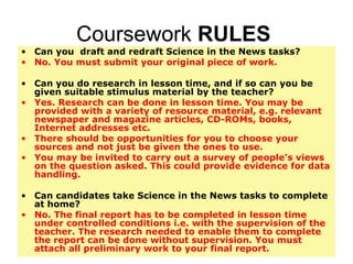 Coursework  RULES  Can you  draft and redraft Science in the News tasks? No. You must submit your original piece of work.  Can you do research in lesson time, and if so can you be given suitable stimulus material by the teacher? Yes. Research can be done in lesson time. You may be provided with a variety of resource material, e.g. relevant newspaper and magazine articles, CD-ROMs, books, Internet addresses etc.  There should be opportunities for you to choose your sources and not just be given the ones to use. You may be invited to carry out a survey of people’s views on the question asked. This could provide evidence for data handling. Can candidates take Science in the News tasks to complete at home? No. The final report has to be completed in lesson time under controlled conditions i.e. with the supervision of the teacher. The research needed to enable them to complete the report can be done without supervision. You must attach all preliminary work to your final report. 