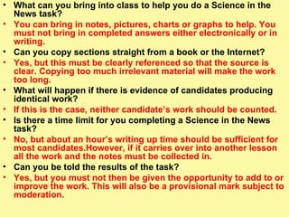 What can you bring into class to help you do a Science in the News task? You can bring in notes, pictures, charts or graphs to help. You must not bring in completed answers either electronically or in writing.  Can you copy sections straight from a book or the Internet? Yes, but this must be clearly referenced so that the source is clear. Copying too much irrelevant material will make the work too long. What will happen if there is evidence of candidates producing identical work? If this is the case, neither candidate’s work should be counted.  Is there a time limit for you completing a Science in the News task? No, but about an hour’s writing up time should be sufficient for most candidates.However, if it carries over into another lesson all the work and the notes must be collected in.  Can you be told the results of the task? Yes, but you must not then be given the opportunity to add to or improve the work. This will also be a provisional mark subject to moderation. 