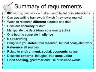 Summary of requirements 800  words, own work – make use of bullet points/headings Can use writing framework if wish (may lower marks) Week to research  different  sources and data Consider  accuracy  of data Manipulate the data (draw your own graphs) One hour to complete in  silence No redrafting Bring with you  notes  from research, but not completed work Reference  all sources Relate to  environment, social, economic  issues Describe  patterns , thoughts, in a  conclusion Good  spelling, grammar  and use of science words 