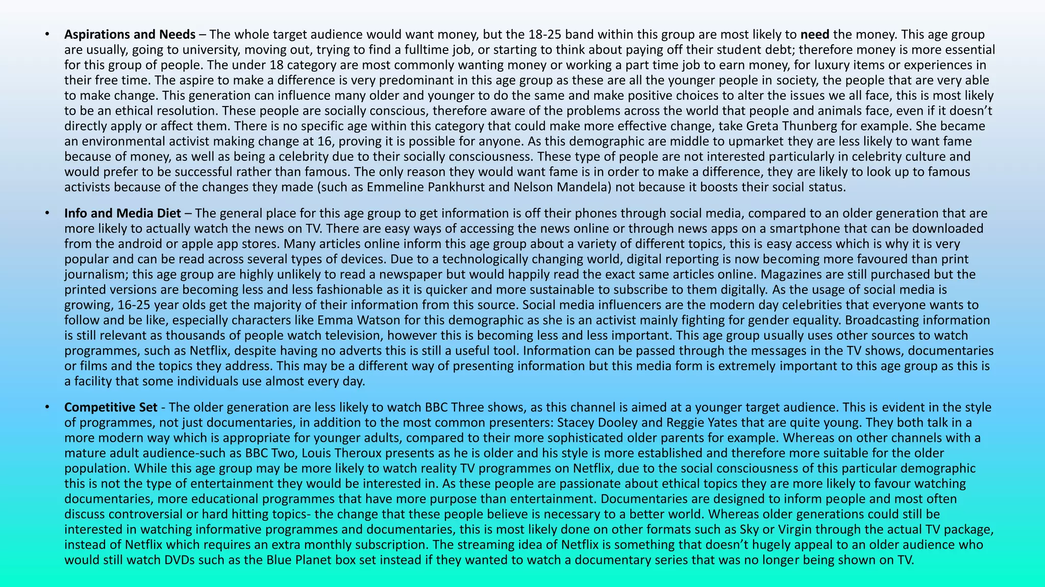 • Aspirations and Needs – The whole target audience would want money, but the 18-25 band within this group are most likely to need the money. This age group
are usually, going to university, moving out, trying to find a fulltime job, or starting to think about paying off their student debt; therefore money is more essential
for this group of people. The under 18 category are most commonly wanting money or working a part time job to earn money, for luxury items or experiences in
their free time. The aspire to make a difference is very predominant in this age group as these are all the younger people in society, the people that are very able
to make change. This generation can influence many older and younger to do the same and make positive choices to alter the issues we all face, this is most likely
to be an ethical resolution. These people are socially conscious, therefore aware of the problems across the world that people and animals face, even if it doesn’t
directly apply or affect them. There is no specific age within this category that could make more effective change, take Greta Thunberg for example. She became
an environmental activist making change at 16, proving it is possible for anyone. As this demographic are middle to upmarket they are less likely to want fame
because of money, as well as being a celebrity due to their socially consciousness. These type of people are not interested particularly in celebrity culture and
would prefer to be successful rather than famous. The only reason they would want fame is in order to make a difference, they are likely to look up to famous
activists because of the changes they made (such as Emmeline Pankhurst and Nelson Mandela) not because it boosts their social status.
• Info and Media Diet – The general place for this age group to get information is off their phones through social media, compared to an older generation that are
more likely to actually watch the news on TV. There are easy ways of accessing the news online or through news apps on a smartphone that can be downloaded
from the android or apple app stores. Many articles online inform this age group about a variety of different topics, this is easy access which is why it is very
popular and can be read across several types of devices. Due to a technologically changing world, digital reporting is now becoming more favoured than print
journalism; this age group are highly unlikely to read a newspaper but would happily read the exact same articles online. Magazines are still purchased but the
printed versions are becoming less and less fashionable as it is quicker and more sustainable to subscribe to them digitally. As the usage of social media is
growing, 16-25 year olds get the majority of their information from this source. Social media influencers are the modern day celebrities that everyone wants to
follow and be like, especially characters like Emma Watson for this demographic as she is an activist mainly fighting for gender equality. Broadcasting information
is still relevant as thousands of people watch television, however this is becoming less and less important. This age group usually uses other sources to watch
programmes, such as Netflix, despite having no adverts this is still a useful tool. Information can be passed through the messages in the TV shows, documentaries
or films and the topics they address. This may be a different way of presenting information but this media form is extremely important to this age group as this is
a facility that some individuals use almost every day.
• Competitive Set - The older generation are less likely to watch BBC Three shows, as this channel is aimed at a younger target audience. This is evident in the style
of programmes, not just documentaries, in addition to the most common presenters: Stacey Dooley and Reggie Yates that are quite young. They both talk in a
more modern way which is appropriate for younger adults, compared to their more sophisticated older parents for example. Whereas on other channels with a
mature adult audience-such as BBC Two, Louis Theroux presents as he is older and his style is more established and therefore more suitable for the older
population. While this age group may be more likely to watch reality TV programmes on Netflix, due to the social consciousness of this particular demographic
this is not the type of entertainment they would be interested in. As these people are passionate about ethical topics they are more likely to favour watching
documentaries, more educational programmes that have more purpose than entertainment. Documentaries are designed to inform people and most often
discuss controversial or hard hitting topics- the change that these people believe is necessary to a better world. Whereas older generations could still be
interested in watching informative programmes and documentaries, this is most likely done on other formats such as Sky or Virgin through the actual TV package,
instead of Netflix which requires an extra monthly subscription. The streaming idea of Netflix is something that doesn’t hugely appeal to an older audience who
would still watch DVDs such as the Blue Planet box set instead if they wanted to watch a documentary series that was no longer being shown on TV.
 