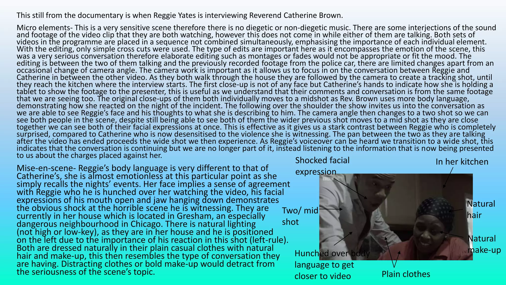 This still from the documentary is when Reggie Yates is interviewing Reverend Catherine Brown.
Micro elements- This is a very sensitive scene therefore there is no diegetic or non-diegetic music. There are some interjections of the sound
and footage of the video clip that they are both watching, however this does not come in while either of them are talking. Both sets of
videos in the programme are placed in a sequence not combined simultaneously, emphasising the importance of each individual element.
With the editing, only simple cross cuts were used. The type of edits are important here as it encompasses the emotion of the scene, this
was a very serious conversation therefore elaborate editing such as montages or fades would not be appropriate or fit the mood. The
editing is between the two of them talking and the previously recorded footage from the police car, there are limited changes apart from an
occasional change of camera angle. The camera work is important as it allows us to focus in on the conversation between Reggie and
Catherine in between the other video. As they both walk through the house they are followed by the camera to create a tracking shot, until
they reach the kitchen where the interview starts. The first close-up is not of any face but Catherine’s hands to indicate how she is holding a
tablet to show the footage to the presenter, this is useful as we understand that their comments and conversation is from the same footage
that we are seeing too. The original close-ups of them both individually moves to a midshot as Rev. Brown uses more body language,
demonstrating how she reacted on the night of the incident. The following over the shoulder the show invites us into the conversation as
we are able to see Reggie’s face and his thoughts to what she is describing to him. The camera angle then changes to a two shot so we can
see both people in the scene, despite still being able to see both of them the wider previous shot moves to a mid shot as they are close
together we can see both of their facial expressions at once. This is effective as it gives us a stark contrast between Reggie who is completely
surprised, compared to Catherine who is now desensitised to the violence she is witnessing. The pan between the two as they are talking
after the video has ended proceeds the wide shot we then experience. As Reggie’s voiceover can be heard we transition to a wide shot, this
indicates that the conversation is continuing but we are no longer part of it, instead listening to the information that is now being presented
to us about the charges placed against her.
Mise-en-scene- Reggie’s body language is very different to that of
Catherine’s, she is almost emotionless at this particular point as she
simply recalls the nights’ events. Her face implies a sense of agreement
with Reggie who he is hunched over her watching the video, his facial
expressions of his mouth open and jaw hanging down demonstrates
the obvious shock at the horrible scene he is witnessing. They are
currently in her house which is located in Gresham, an especially
dangerous neighbourhood in Chicago. There is natural lighting
(not high or low-key), as they are in her house and he is positioned
on the left due to the importance of his reaction in this shot (left-rule).
Both are dressed naturally in their plain casual clothes with natural
hair and make-up, this then resembles the type of conversation they
are having. Distracting clothes or bold make-up would detract from
the seriousness of the scene’s topic. Plain clothes
Natural
make-up
Natural
hair
In her kitchenShocked facial
expression
Two/ mid
shot
Hunched over body
language to get
closer to video
 