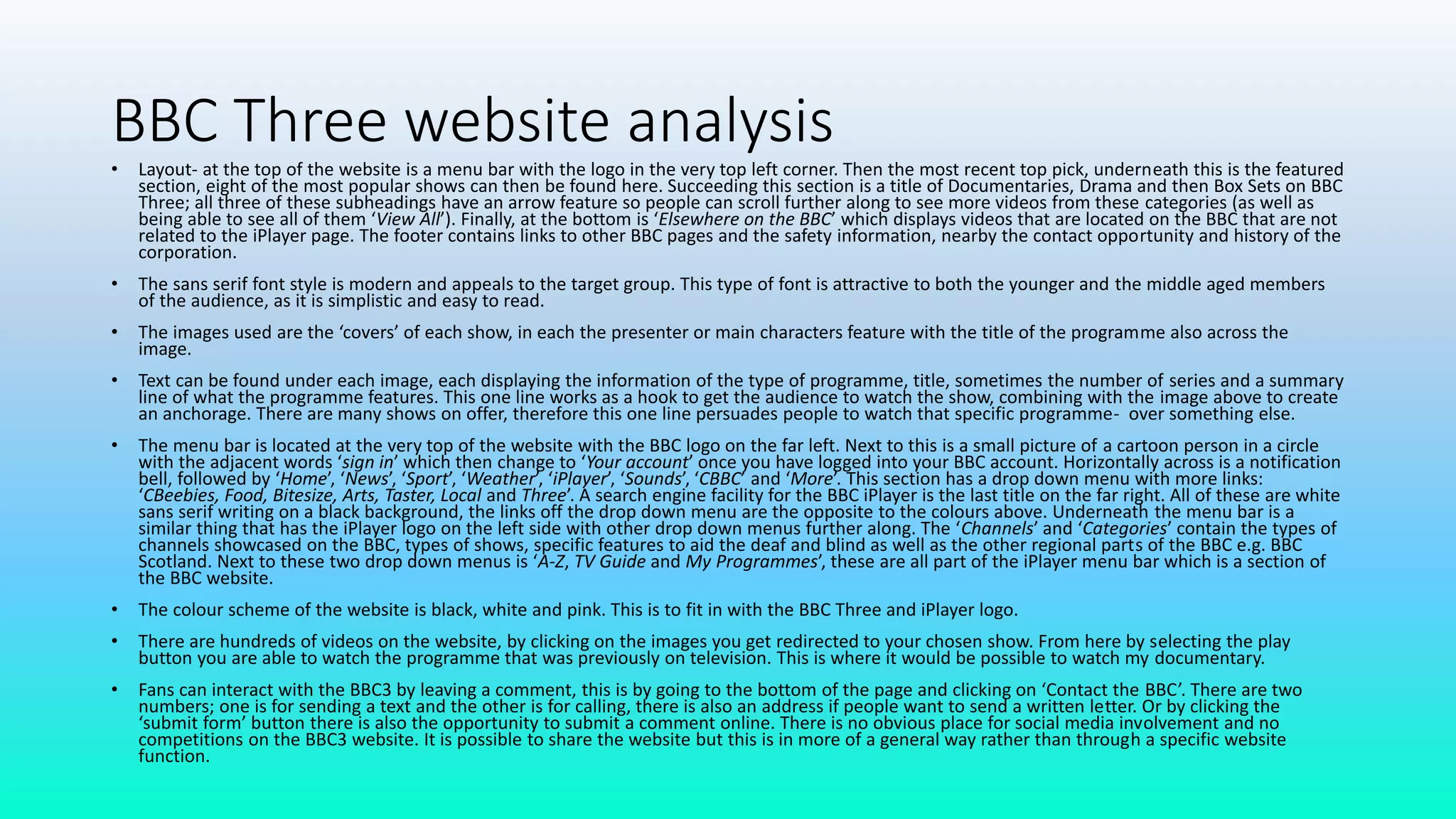 BBC Three website analysis
• Layout- at the top of the website is a menu bar with the logo in the very top left corner. Then the most recent top pick, underneath this is the featured
section, eight of the most popular shows can then be found here. Succeeding this section is a title of Documentaries, Drama and then Box Sets on BBC
Three; all three of these subheadings have an arrow feature so people can scroll further along to see more videos from these categories (as well as
being able to see all of them ‘View All’). Finally, at the bottom is ‘Elsewhere on the BBC’ which displays videos that are located on the BBC that are not
related to the iPlayer page. The footer contains links to other BBC pages and the safety information, nearby the contact opportunity and history of the
corporation.
• The sans serif font style is modern and appeals to the target group. This type of font is attractive to both the younger and the middle aged members
of the audience, as it is simplistic and easy to read.
• The images used are the ‘covers’ of each show, in each the presenter or main characters feature with the title of the programme also across the
image.
• Text can be found under each image, each displaying the information of the type of programme, title, sometimes the number of series and a summary
line of what the programme features. This one line works as a hook to get the audience to watch the show, combining with the image above to create
an anchorage. There are many shows on offer, therefore this one line persuades people to watch that specific programme- over something else.
• The menu bar is located at the very top of the website with the BBC logo on the far left. Next to this is a small picture of a cartoon person in a circle
with the adjacent words ‘sign in’ which then change to ‘Your account’ once you have logged into your BBC account. Horizontally across is a notification
bell, followed by ‘Home’, ‘News’, ‘Sport’, ‘Weather’, ‘iPlayer’, ‘Sounds’, ‘CBBC’ and ‘More’. This section has a drop down menu with more links:
‘CBeebies, Food, Bitesize, Arts, Taster, Local and Three’. A search engine facility for the BBC iPlayer is the last title on the far right. All of these are white
sans serif writing on a black background, the links off the drop down menu are the opposite to the colours above. Underneath the menu bar is a
similar thing that has the iPlayer logo on the left side with other drop down menus further along. The ‘Channels’ and ‘Categories’ contain the types of
channels showcased on the BBC, types of shows, specific features to aid the deaf and blind as well as the other regional parts of the BBC e.g. BBC
Scotland. Next to these two drop down menus is ‘A-Z, TV Guide and My Programmes’, these are all part of the iPlayer menu bar which is a section of
the BBC website.
• The colour scheme of the website is black, white and pink. This is to fit in with the BBC Three and iPlayer logo.
• There are hundreds of videos on the website, by clicking on the images you get redirected to your chosen show. From here by selecting the play
button you are able to watch the programme that was previously on television. This is where it would be possible to watch my documentary.
• Fans can interact with the BBC3 by leaving a comment, this is by going to the bottom of the page and clicking on ‘Contact the BBC’. There are two
numbers; one is for sending a text and the other is for calling, there is also an address if people want to send a written letter. Or by clicking the
‘submit form’ button there is also the opportunity to submit a comment online. There is no obvious place for social media involvement and no
competitions on the BBC3 website. It is possible to share the website but this is in more of a general way rather than through a specific website
function.
 