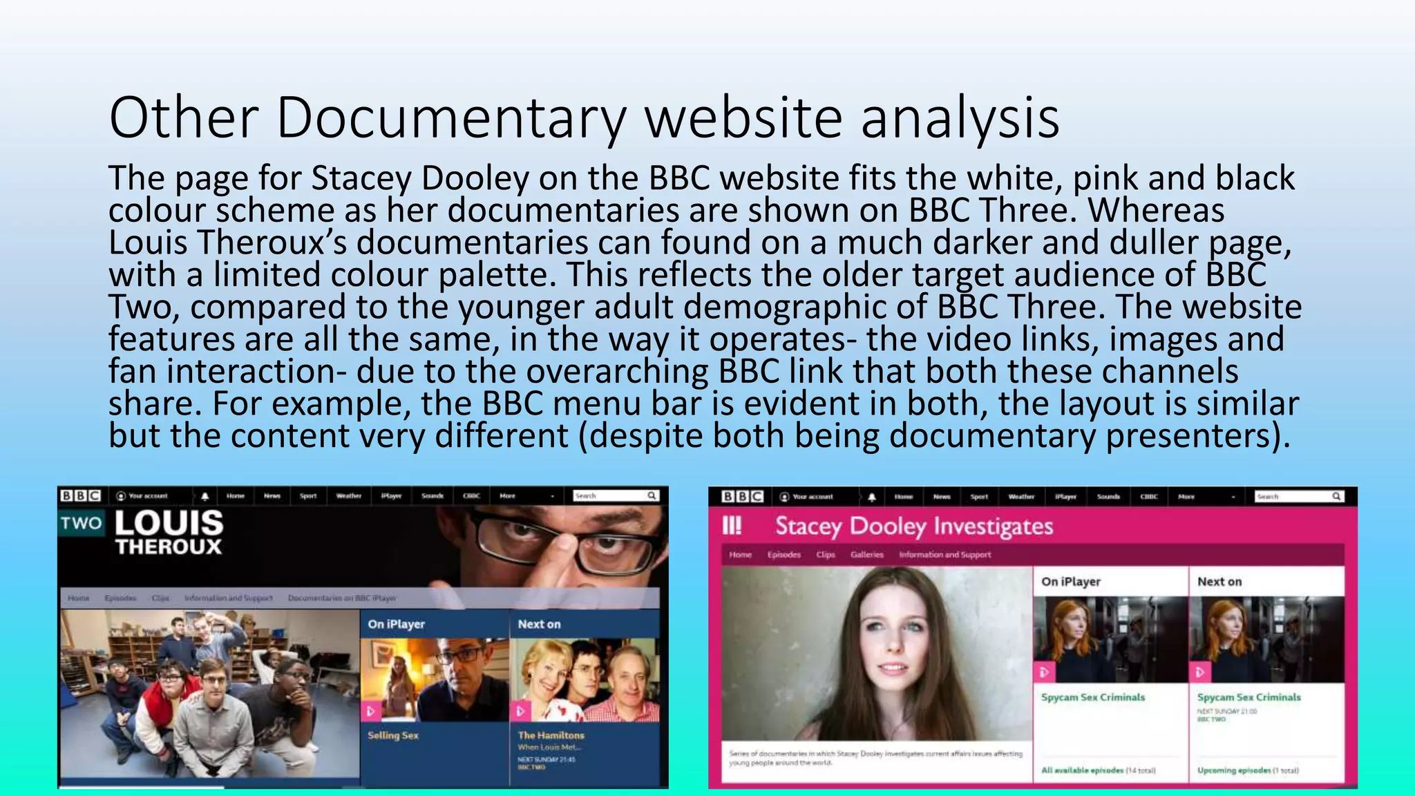 Other Documentary website analysis
The page for Stacey Dooley on the BBC website fits the white, pink and black
colour scheme as her documentaries are shown on BBC Three. Whereas
Louis Theroux’s documentaries can found on a much darker and duller page,
with a limited colour palette. This reflects the older target audience of BBC
Two, compared to the younger adult demographic of BBC Three. The website
features are all the same, in the way it operates- the video links, images and
fan interaction- due to the overarching BBC link that both these channels
share. For example, the BBC menu bar is evident in both, the layout is similar
but the content very different (despite both being documentary presenters).
 