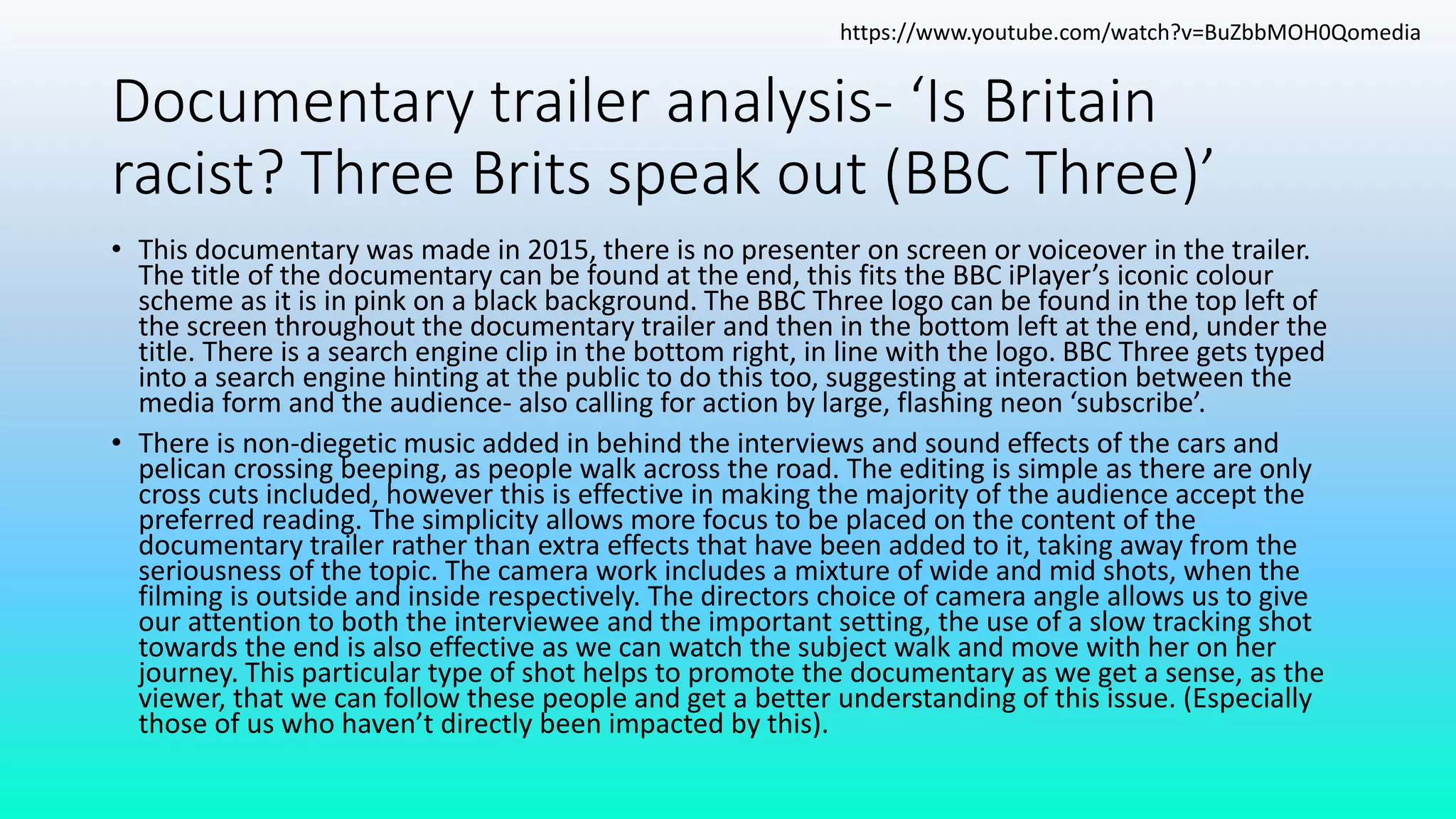 Documentary trailer analysis- ‘Is Britain
racist? Three Brits speak out (BBC Three)’
• This documentary was made in 2015, there is no presenter on screen or voiceover in the trailer.
The title of the documentary can be found at the end, this fits the BBC iPlayer’s iconic colour
scheme as it is in pink on a black background. The BBC Three logo can be found in the top left of
the screen throughout the documentary trailer and then in the bottom left at the end, under the
title. There is a search engine clip in the bottom right, in line with the logo. BBC Three gets typed
into a search engine hinting at the public to do this too, suggesting at interaction between the
media form and the audience- also calling for action by large, flashing neon ‘subscribe’.
• There is non-diegetic music added in behind the interviews and sound effects of the cars and
pelican crossing beeping, as people walk across the road. The editing is simple as there are only
cross cuts included, however this is effective in making the majority of the audience accept the
preferred reading. The simplicity allows more focus to be placed on the content of the
documentary trailer rather than extra effects that have been added to it, taking away from the
seriousness of the topic. The camera work includes a mixture of wide and mid shots, when the
filming is outside and inside respectively. The directors choice of camera angle allows us to give
our attention to both the interviewee and the important setting, the use of a slow tracking shot
towards the end is also effective as we can watch the subject walk and move with her on her
journey. This particular type of shot helps to promote the documentary as we get a sense, as the
viewer, that we can follow these people and get a better understanding of this issue. (Especially
those of us who haven’t directly been impacted by this).
https://www.youtube.com/watch?v=BuZbbMOH0Qomedia
 