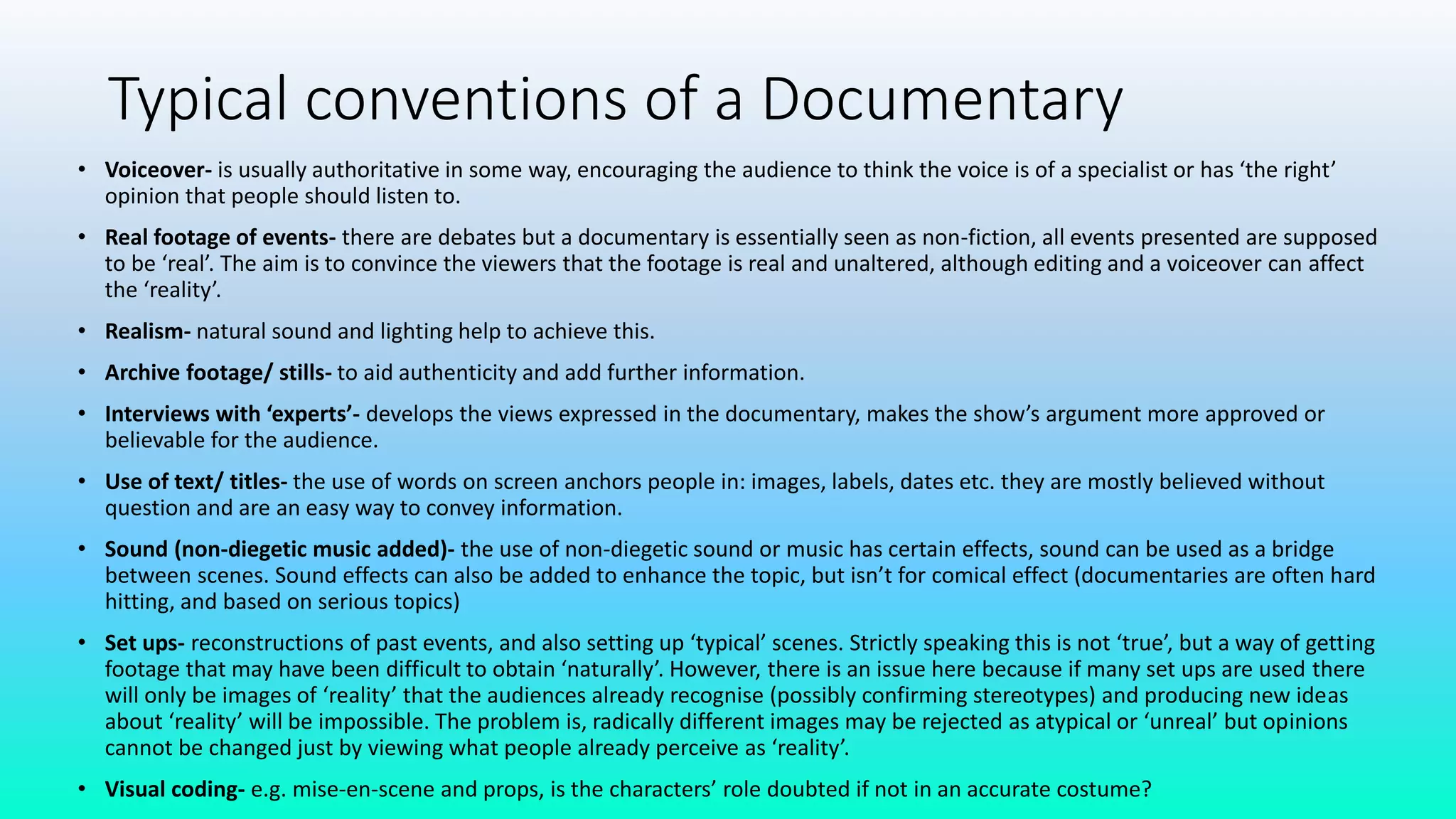 Typical conventions of a Documentary
• Voiceover- is usually authoritative in some way, encouraging the audience to think the voice is of a specialist or has ‘the right’
opinion that people should listen to.
• Real footage of events- there are debates but a documentary is essentially seen as non-fiction, all events presented are supposed
to be ‘real’. The aim is to convince the viewers that the footage is real and unaltered, although editing and a voiceover can affect
the ‘reality’.
• Realism- natural sound and lighting help to achieve this.
• Archive footage/ stills- to aid authenticity and add further information.
• Interviews with ‘experts’- develops the views expressed in the documentary, makes the show’s argument more approved or
believable for the audience.
• Use of text/ titles- the use of words on screen anchors people in: images, labels, dates etc. they are mostly believed without
question and are an easy way to convey information.
• Sound (non-diegetic music added)- the use of non-diegetic sound or music has certain effects, sound can be used as a bridge
between scenes. Sound effects can also be added to enhance the topic, but isn’t for comical effect (documentaries are often hard
hitting, and based on serious topics)
• Set ups- reconstructions of past events, and also setting up ‘typical’ scenes. Strictly speaking this is not ‘true’, but a way of getting
footage that may have been difficult to obtain ‘naturally’. However, there is an issue here because if many set ups are used there
will only be images of ‘reality’ that the audiences already recognise (possibly confirming stereotypes) and producing new ideas
about ‘reality’ will be impossible. The problem is, radically different images may be rejected as atypical or ‘unreal’ but opinions
cannot be changed just by viewing what people already perceive as ‘reality’.
• Visual coding- e.g. mise-en-scene and props, is the characters’ role doubted if not in an accurate costume?
 