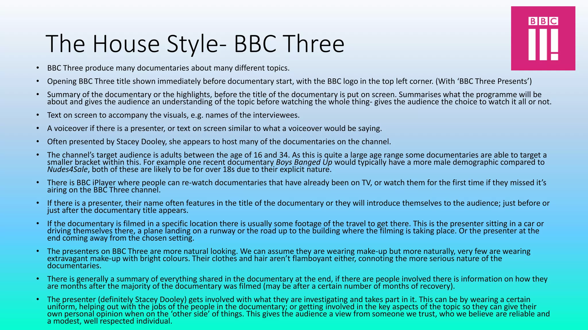 The House Style- BBC Three
• BBC Three produce many documentaries about many different topics.
• Opening BBC Three title shown immediately before documentary start, with the BBC logo in the top left corner. (With ‘BBC Three Presents’)
• Summary of the documentary or the highlights, before the title of the documentary is put on screen. Summarises what the programme will be
about and gives the audience an understanding of the topic before watching the whole thing- gives the audience the choice to watch it all or not.
• Text on screen to accompany the visuals, e.g. names of the interviewees.
• A voiceover if there is a presenter, or text on screen similar to what a voiceover would be saying.
• Often presented by Stacey Dooley, she appears to host many of the documentaries on the channel.
• The channel’s target audience is adults between the age of 16 and 34. As this is quite a large age range some documentaries are able to target a
smaller bracket within this. For example one recent documentary Boys Banged Up would typically have a more male demographic compared to
Nudes4Sale, both of these are likely to be for over 18s due to their explicit nature.
• There is BBC iPlayer where people can re-watch documentaries that have already been on TV, or watch them for the first time if they missed it’s
airing on the BBC Three channel.
• If there is a presenter, their name often features in the title of the documentary or they will introduce themselves to the audience; just before or
just after the documentary title appears.
• If the documentary is filmed in a specific location there is usually some footage of the travel to get there. This is the presenter sitting in a car or
driving themselves there, a plane landing on a runway or the road up to the building where the filming is taking place. Or the presenter at the
end coming away from the chosen setting.
• The presenters on BBC Three are more natural looking. We can assume they are wearing make-up but more naturally, very few are wearing
extravagant make-up with bright colours. Their clothes and hair aren’t flamboyant either, connoting the more serious nature of the
documentaries.
• There is generally a summary of everything shared in the documentary at the end, if there are people involved there is information on how they
are months after the majority of the documentary was filmed (may be after a certain number of months of recovery).
• The presenter (definitely Stacey Dooley) gets involved with what they are investigating and takes part in it. This can be by wearing a certain
uniform, helping out with the jobs of the people in the documentary; or getting involved in the key aspects of the topic so they can give their
own personal opinion when on the ‘other side’ of things. This gives the audience a view from someone we trust, who we believe are reliable and
a modest, well respected individual.
 