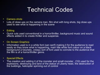Technical Codes Camera shots Lots of close ups on the camera man, film shot with long shots, big close ups used to see what is happening in the scene Editing Quick cuts used conventional in a horror/thriller, background music and sound effects added in to create thriller and suspense. On Screen Graphics Information used is in a white font (san serif) making it for the audience to read easily so they know what is happening, main title white font colour on a black background a futuristic, creepy sort of font used to connote to the audience that the film is of a horror/thriller genre. Special Effects The creation and adding it of the monster and small monster , CGI used for the explosions, destroying and land of the statue of Liberty head, the destruction of the buildings, helicopter spinning out of control 