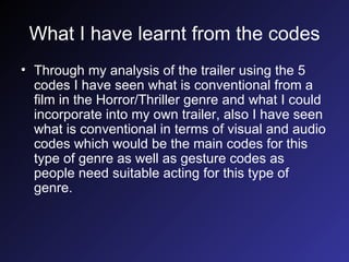 What I have learnt from the codes Through my analysis of the trailer using the 5 codes I have seen what is conventional from a film in the Horror/Thriller genre and what I could incorporate into my own trailer, also I have seen what is conventional in terms of visual and audio codes which would be the main codes for this type of genre as well as gesture codes as people need suitable acting for this type of genre. 