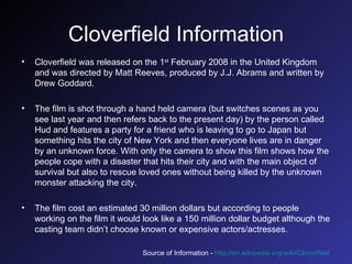 Cloverfield Information Cloverfield was released on the 1 st  February 2008 in the United Kingdom and was directed by Matt Reeves, produced by J.J. Abrams and written by Drew Goddard.  The film is shot through a hand held camera (but switches scenes as you see last year and then refers back to the present day) by the person called Hud and features a party for a friend who is leaving to go to Japan but something hits the city of New York and then everyone lives are in danger by an unknown force. With only the camera to show this film shows how the people cope with a disaster that hits their city and with the main object of survival but also to rescue loved ones without being killed by the unknown monster attacking the city. The film cost an estimated 30 million dollars but according to people working on the film it would look like a 150 million dollar budget although the casting team didn’t choose known or expensive actors/actresses. Source of Information -  http://en.wikipedia.org/wiki/Cloverfield   