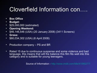 Cloverfield Information con…. Box Office Budget: $25,000,000 (estimated)  Opening Weekend: $46,146,546 (USA) (20 January 2008) (3411 Screens)  Gross: $80,034,302 (USA) (6 April 2008)  Production company – PS and BR Rated 15 due to continuous suspense and some violence and bad language, this means that will the balance this film fits well into this category and is suitable for young teenagers. Source of Information -  http://www.imdb.com/title/tt1060277/   