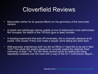 Cloverfield Reviews Memorable neither for its special effects nor the gimmickry of the hand-held camera.  A stylish and satisfyingly intense update of one of Hollywood's most well-trodden film concepts: the attack of the 150-foot (give or take) monster.  A dazzling experiment that paid off immensely, this is cinematic pleasure at its purest. One caveat: If they ever make a sequel, we're taking two stars back.  Well executed, entertaining stuff, but did we REALLY need this to be set in New York? The whole film seems designed to cynically exploit the relatively fresh memories of Sept 11th. The film loses several points for feeling like being repeatedly whacked over the head with a copy of the 9/11 Commission Report...   Reviews from  http://www.rottentomatoes.com/m/cloverfield/   