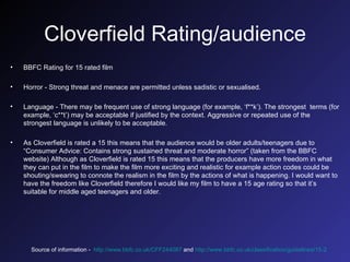 Cloverfield Rating/audience BBFC Rating for 15 rated film Horror - Strong threat and menace are permitted unless sadistic or sexualised. Language - There may be frequent use of strong language (for example, ‘f**k’). The strongest  terms (for example, ‘c**t’) may be acceptable if justified by the context. Aggressive or repeated use of the strongest language is unlikely to be acceptable. As Cloverfield is rated a 15 this means that the audience would be older adults/teenagers due to “Consumer Advice: Contains strong sustained threat and moderate horror” (taken from the BBFC website) Although as Cloverfield is rated 15 this means that the producers have more freedom in what they can put in the film to make the film more exciting and realistic for example action codes could be shouting/swearing to connote the realism in the film by the actions of what is happening. I would want to have the freedom like Cloverfield therefore I would like my film to have a 15 age rating so that it’s suitable for middle aged teenagers and older. Source of information -  http://www.bbfc.co.uk/CFF244087  and  http://www.bbfc.co.uk/classification/guidelines/15-2   