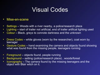 Visual Codes Mise-en-scene Settings  – Woods with a river nearby, a police/research place Lighting  – start of trailer not artificial, end of trailer artifical lighting used Colour  – Black, greys to connote darkness and the unknown Dress Codes  – white gloves (worn by the researcher), coat worn by teenager Gesture Codes  – hand examining the camera and objects found showing what was found from the missing people, teenagers running Foreground  – objects found, people running Background  – setting (police/research place) , woods/forest Iconography  – The camera found by the missing teenagers and the object with Blair witch on it. 