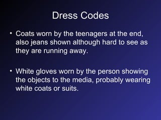 Dress Codes Coats worn by the teenagers at the end, also jeans shown although hard to see as they are running away. White gloves worn by the person showing the objects to the media, probably wearing white coats or suits. 