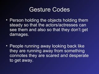 Gesture Codes Person holding the objects holding them steady so that the actors/actresses can see them and also so that they don’t get damages. People running away looking back like they are running away from something connotes they are scared and desperate to get away. 