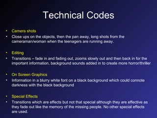 Technical Codes Camera shots Close ups on the objects, then the pan away, long shots from the cameraman/woman when the teenagers are running away. Editing Transitions – fade in and fading out, zooms slowly out and then back in for the important information, background sounds added in to create more horror/thriller On Screen Graphics Information in a blurry white font on a black background which could connote darkness with the black background Special Effects Transitions which are effects but not that special although they are effective as they fade out like the memory of the missing people. No other special effects are used. 