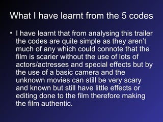 What I have learnt from the 5 codes I have learnt that from analysing this trailer the codes are quite simple as they aren’t much of any which could connote that the film is scarier without the use of lots of actors/actresses and special effects but by the use of a basic camera and the unknown movies can still be very scary and known but still have little effects or editing done to the film therefore making the film authentic.  