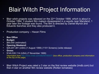 Blair Witch Project Information Blair witch projects was released on the 22 nd  October 1999, which is about in October 1994, 3 student film makers disappeared in a woods near Maryland, 1 year later the footage was found. The film is directed by Daniel Myrick and Eduardo Sanchez and they also produced it. Production company – Haxan Films Box Office Budget: $60,000 (estimated)  Opening Weekend: $29,207,381 (USA) (1 August 1999) (1101 Screens) (wide release)  Gross: $140,530,114 (USA) (7 November 1999)  Information from  http://www.imdb.com/title/tt0185937/  (box office, production company and information at the top of the page) Blair Witch Project was rated a 3 star on the first review website (imdb.com) but then 4 star on another film review website (Rotten tomatoes) 