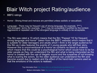 Blair Witch project Rating/audience BBFC ratings Horror - Strong threat and menace are permitted unless sadistic or sexualised. Language - There may be frequent use of strong language (for example, ‘f***’). The strongest  terms (for example, ‘c***’) may be acceptable if justified by the context. Aggressive or repeated use of the strongest language is unlikely to be acceptable. The film was rated a 15 which means that the film “Passed '15' for frequent strong language and horror” (taken from the BBFC website)   which means that it is suitable for older teenagers and adults which I think is the target audience for this film as it also features the events of 3 young people who tell their story. However this is unconventional of a horror as contains no blood or violence which means that this could be a psychological horror which would have to be for older people as they can understand the film and what is being interpreted as the horror is created with the use of diegetic sound and the suspense of not knowing what is scaring the actors. So the older audience can understand the film and become scared due to realism and the effect of the hand-held camera used so that the emotions of the actors is realised. Top information from   http://www.bbfc.co.uk/classification/guidelines/15-2   Bottom information  from   http://www.bbfc.co.uk/BVF158873   