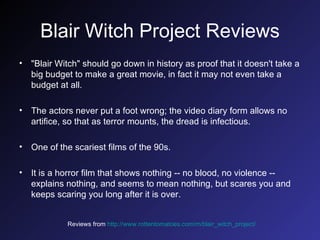 Blair Witch Project Reviews "Blair Witch" should go down in history as proof that it doesn't take a big budget to make a great movie, in fact it may not even take a budget at all.  The actors never put a foot wrong; the video diary form allows no artifice, so that as terror mounts, the dread is infectious. One of the scariest films of the 90s.  It is a horror film that shows nothing -- no blood, no violence -- explains nothing, and seems to mean nothing, but scares you and keeps scaring you long after it is over.  Reviews from   http://www.rottentomatoes.com/m/blair_witch_project/   