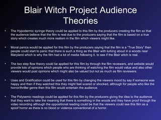 Blair Witch Project Audience Theories The Hypodermic syringe theory could be applied to this film by the producers creating the film so that the audience believe that the film is real due to the producers saying that the film is based on a true story which creates much more realism in the film which viewers might like. Moral panics would be applied for this film by the producers saying that the film is a “True Story” then people could start to panic that there is such a thing as the Blair with lurking about in a woods near Maryland which is why the film had a lot of media following it, to see if the Blair witch is real. The two step flow theory could be applied for this film by through the film reviewers, and website would provide lots of opinions which people who are thinking of watching the film would value and also other viewers would post opinions which might also be valued but not as much as film reviewers.  Uses and Gratification could be used for this film by changing the viewers mood by say if someone was happy and then if they watched this they might feel scared or shocked, although for people who like the horror/thriller genre then this film would entertain the audience. The Polysemic readings could be applied for this film by the producers giving the idea to the audience that they want to take the meaning that there is something in the woods and they have proof through the video recording although the oppositional reading could be that the viewers could see this film as a spoof horror as there is no blood or violence conventional of a horror. 