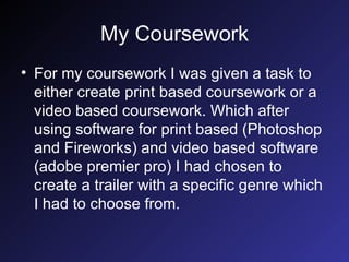 My Coursework For my coursework I was given a task to either create print based coursework or a video based coursework. Which after using software for print based (Photoshop and Fireworks) and video based software (adobe premier pro) I had chosen to create a trailer with a specific genre which I had to choose from. 