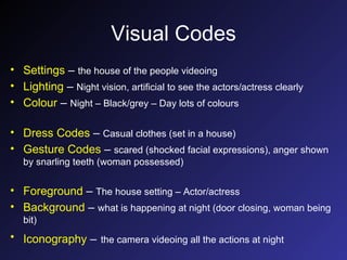 Visual Codes Settings  –  the house of the people videoing   Lighting  –  Night vision, artificial to see the actors/actress clearly Colour  –  Night – Black/grey – Day lots of colours Dress Codes  –  Casual clothes (set in a house) Gesture Codes  –  scared (shocked facial expressions), anger shown by snarling teeth (woman possessed) Foreground  –  The house setting – Actor/actress Background  –  what is happening at night (door closing, woman being bit) Iconography  –   the camera videoing all the actions at night 