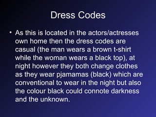 Dress Codes As this is located in the actors/actresses own home then the dress codes are casual (the man wears a brown t-shirt while the woman wears a black top), at night however they both change clothes as they wear pjamamas (black) which are conventional to wear in the night but also the colour black could connote darkness and the unknown. 