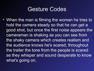 Gesture Codes When the man is filming the woman he tries to hold the camera steady so that he can get a good shot, but once the first noise appears the cameraman is shaking as you can see from the shaky camera which creates realism and the audience knows he's scared, throughout the trailer the tone from the people is scared as they whisper and sound desperate to know what's going on. 