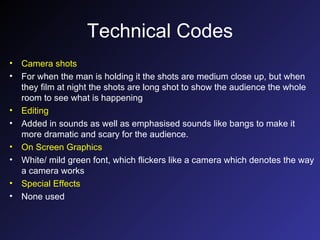 Technical Codes Camera shots For when the man is holding it the shots are medium close up, but when they film at night the shots are long shot to show the audience the whole room to see what is happening Editing Added in sounds as well as emphasised sounds like bangs to make it more dramatic and scary for the audience. On Screen Graphics White/ mild green font, which flickers like a camera which denotes the way a camera works Special Effects None used 