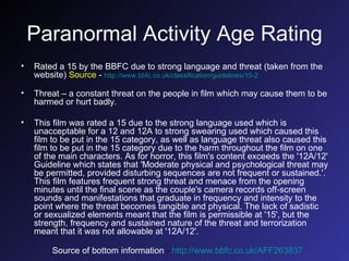 Paranormal Activity Age Rating Rated a 15 by the BBFC due to  strong language and threat (taken from the website)  Source  -  http://www.bbfc.co.uk/classification/guidelines/15-2   Threat – a constant threat on the people in film which may cause them to be harmed or hurt badly. This film was rated a 15 due to the strong language used which is unacceptable for a 12 and 12A to strong swearing used which caused this film to be put in the 15 category, as well as language threat also caused this film to be put in the 15 category due to the harm throughout the film on one of the main characters.  As for horror, this film's content exceeds the '12A/12' Guideline which states that 'Moderate physical and psychological threat may be permitted, provided disturbing sequences are not frequent or sustained.'. This film features frequent strong threat and menace from the opening minutes until the final scene as the couple's camera records off-screen sounds and manifestations that graduate in frequency and intensity to the point where the threat becomes tangible and physical. The lack of sadistic or sexualized elements meant that the film is permissible at '15', but the strength, frequency and sustained nature of the threat and terrorization meant that it was not allowable at '12A/12'. Source of bottom information  -  http://www.bbfc.co.uk/AFF263837   