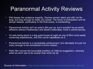 Paranormal Activity Reviews Peli teases the audience expertly. Scenes remain silent and still; not for long, but long enough to make you sweat. The terror of anticipation and its abrupt release, particularly in the final scene, is exhilarating.  Paranormal Activity isn't an actor's film per se, but it wouldn't be as eerily effective without Featherston and Sloat's believable, lived in performances.  I'd rank being stuck in a big quiet house at night as one of life's most easily unnerving experiences, and this movie capitalizes on it.  Paranormal Activity is a remarkable achievement, but ultimately it's just not scary enough to be considered a horror classic.  Peli's film revives the honorable tradition of chills-by-suggestion, whereby what we don't see is far scarier than what we do.  Source of information -   http://www.rottentomatoes.com/m/paranormal_activity/   