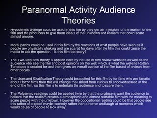 Paranormal Activity Audience Theories Hypodermic Syringe could be used in this film by they get an ‘Injection’ of the realism of the film and the producers to give them idea’s of the unknown and realism that could scare almost anyone. Moral panics could be used in this film by the reactions of what people have seen as if people are physically shaking and are scared for days after the film this could cause the media to ask the question – is this film too scary? The Two-step flow theory is applied here by the use of film review websites as well as the audience who see the film and post opinions on the web which is what the website Rotten Tomatoes is created for and then gives an overall opinion of the film based of reviews from other people. The Uses and Gratification Theory could be applied for this film by for fans who are fanatic about Horror films then this will change their mood from curious to shocked/scared at the end of the film, so this film is to entertain the audience and to scare them. The Polysemic readings could be applied here by that the producers want the audience to believe that the realism creates a atmospheric and almost relatable film with the meaning to scare people with the unknown. However the oppositional reading could be that people see this rather of a spoof maybe comedy rather than a horror and laugh at moments which would cause of people to look away. 