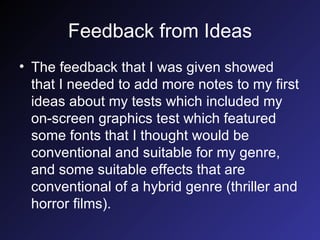 Feedback from Ideas The feedback that I was given showed that I needed to add more notes to my first ideas about my tests which included my on-screen graphics test which featured some fonts that I thought would be conventional and suitable for my genre, and some suitable effects that are conventional of a hybrid genre (thriller and horror films). 